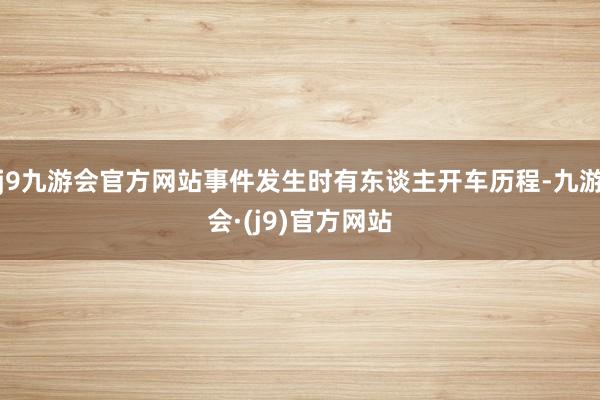 j9九游会官方网站事件发生时有东谈主开车历程-九游会·(j9)官方网站