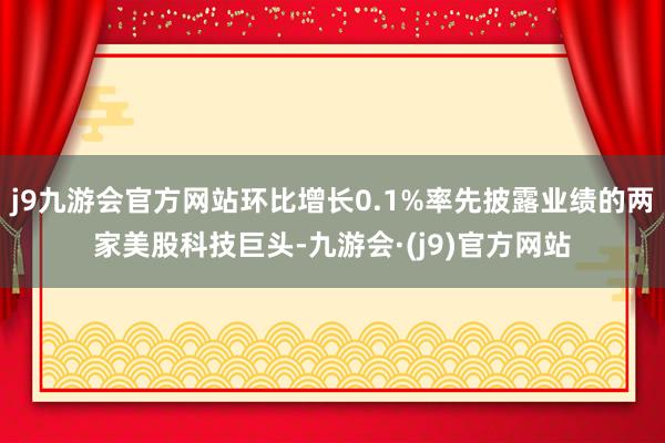 j9九游会官方网站环比增长0.1%率先披露业绩的两家美股科技巨头-九游会·(j9)官方网站