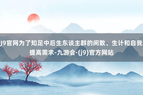 J9官网为了知足中后生东谈主群的闲散、生计和自我提高需求-九游会·(j9)官方网站