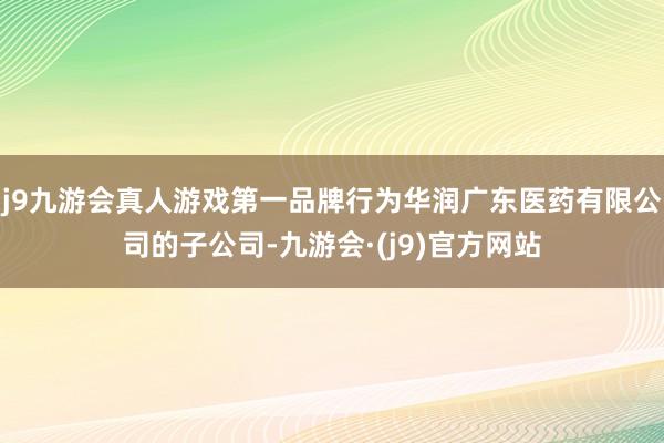 j9九游会真人游戏第一品牌行为华润广东医药有限公司的子公司-九游会·(j9)官方网站