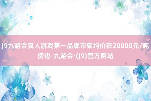 j9九游会真人游戏第一品牌市集均价在20000元/吨傍边-九游会·(j9)官方网站