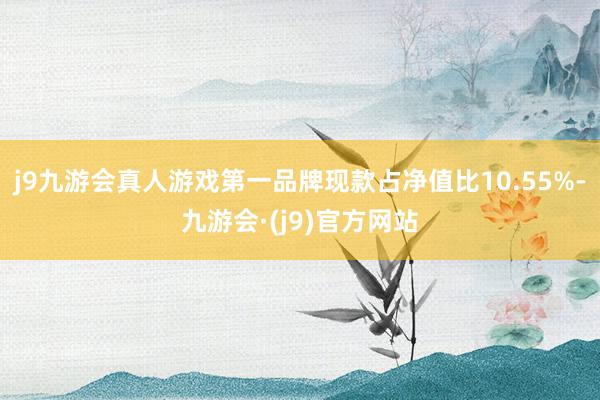 j9九游会真人游戏第一品牌现款占净值比10.55%-九游会·(j9)官方网站