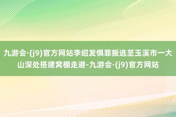 九游会·(j9)官方网站李绍发惧罪叛逃至玉溪市一大山深处搭建窝棚走避-九游会·(j9)官方网站