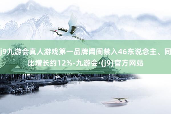 j9九游会真人游戏第一品牌阛阓禁入46东说念主、同比增长约12%-九游会·(j9)官方网站