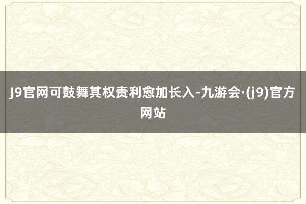 J9官网可鼓舞其权责利愈加长入-九游会·(j9)官方网站