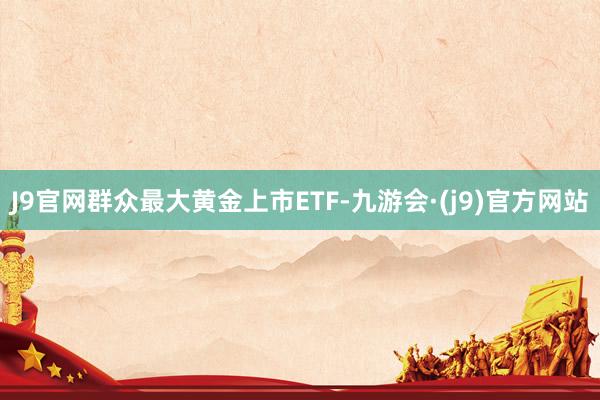 J9官网群众最大黄金上市ETF-九游会·(j9)官方网站