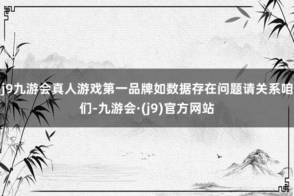 j9九游会真人游戏第一品牌如数据存在问题请关系咱们-九游会·(j9)官方网站