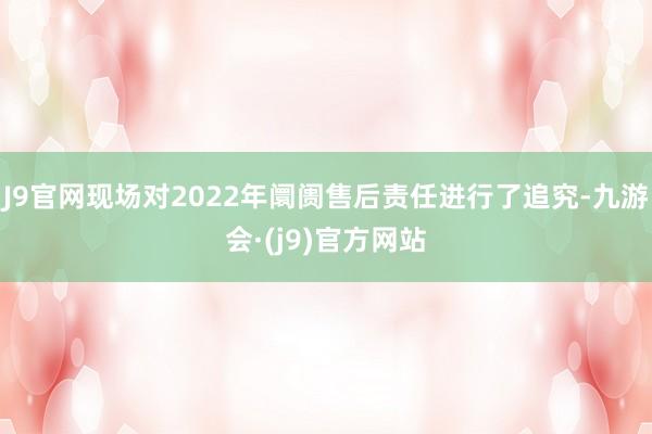 J9官网现场对2022年阛阓售后责任进行了追究-九游会·(j9)官方网站