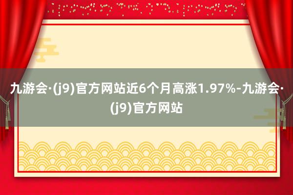 九游会·(j9)官方网站近6个月高涨1.97%-九游会·(j9)官方网站