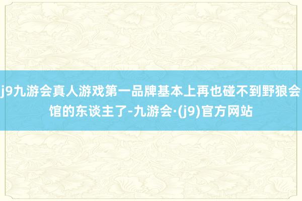 j9九游会真人游戏第一品牌基本上再也碰不到野狼会馆的东谈主了-九游会·(j9)官方网站