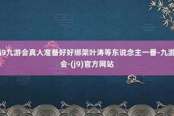 j9九游会真人准备好好绑架叶涛等东说念主一番-九游会·(j9)官方网站