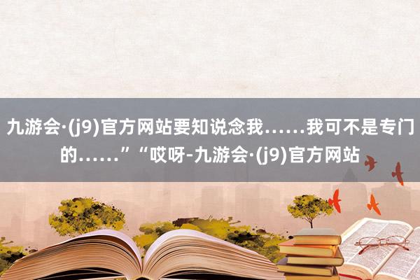 九游会·(j9)官方网站要知说念我……我可不是专门的……”“哎呀-九游会·(j9)官方网站