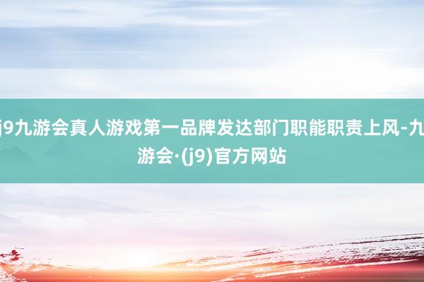 j9九游会真人游戏第一品牌发达部门职能职责上风-九游会·(j9)官方网站