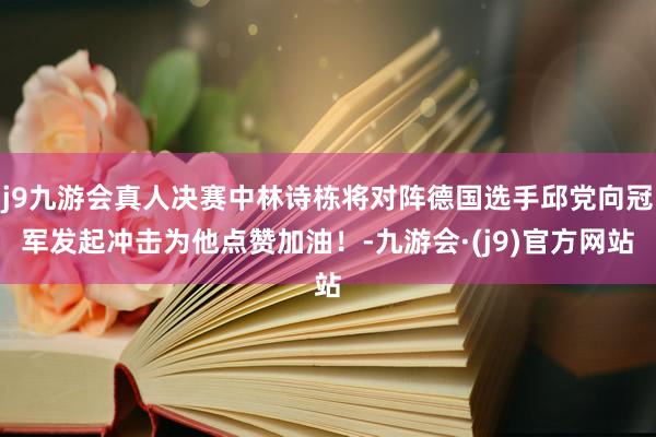 j9九游会真人决赛中林诗栋将对阵德国选手邱党向冠军发起冲击为他点赞加油！-九游会·(j9)官方网站