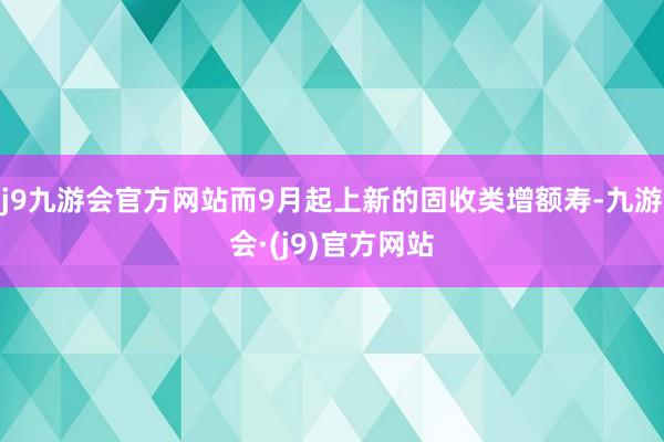 j9九游会官方网站而9月起上新的固收类增额寿-九游会·(j9)官方网站