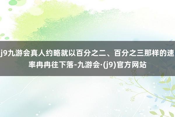 j9九游会真人约略就以百分之二、百分之三那样的速率冉冉往下落-九游会·(j9)官方网站