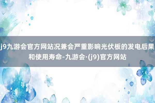 j9九游会官方网站况兼会严重影响光伏板的发电后果和使用寿命-九游会·(j9)官方网站