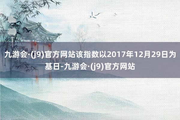 九游会·(j9)官方网站该指数以2017年12月29日为基日-九游会·(j9)官方网站