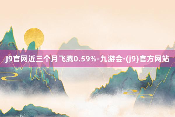 J9官网近三个月飞腾0.59%-九游会·(j9)官方网站