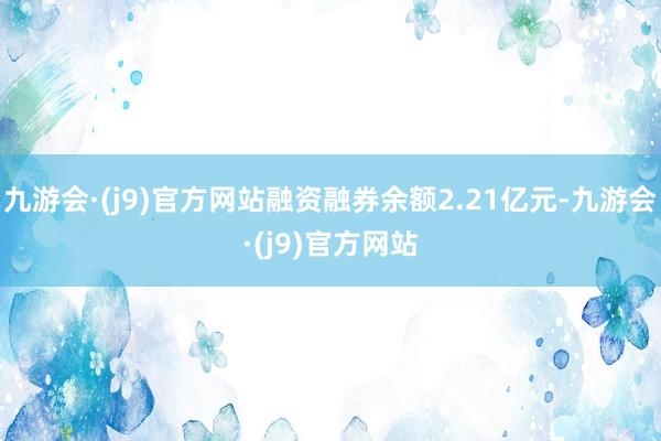 九游会·(j9)官方网站融资融券余额2.21亿元-九游会·(j9)官方网站