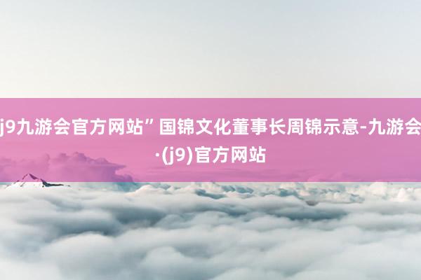 j9九游会官方网站”国锦文化董事长周锦示意-九游会·(j9)官方网站