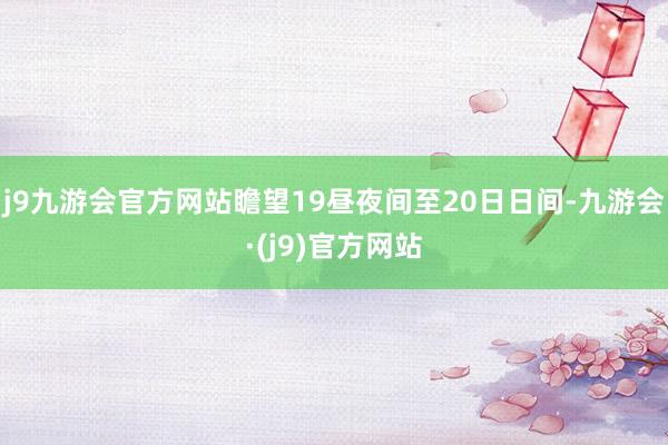 j9九游会官方网站　　瞻望19昼夜间至20日日间-九游会·(j9)官方网站