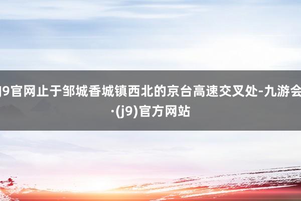 J9官网止于邹城香城镇西北的京台高速交叉处-九游会·(j9)官方网站