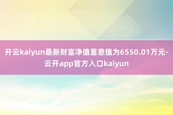 开云kaiyun最新财富净值蓄意值为6550.01万元-云开app官方入口kaiyun