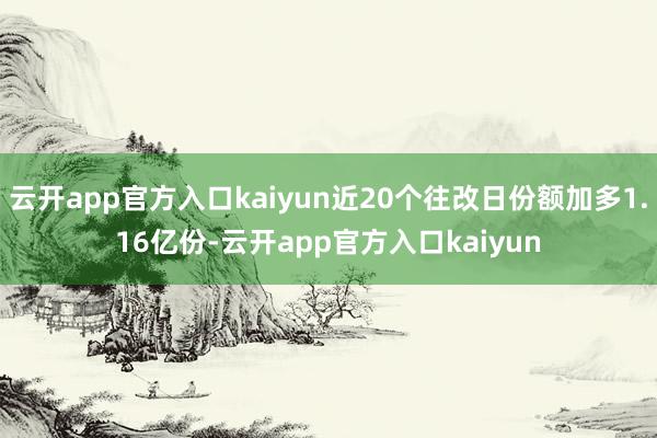 云开app官方入口kaiyun近20个往改日份额加多1.16亿份-云开app官方入口kaiyun