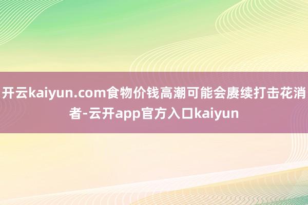 开云kaiyun.com食物价钱高潮可能会赓续打击花消者-云开app官方入口kaiyun