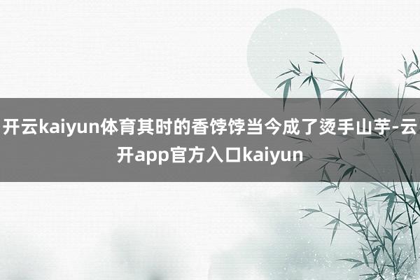 开云kaiyun体育其时的香饽饽当今成了烫手山芋-云开app官方入口kaiyun