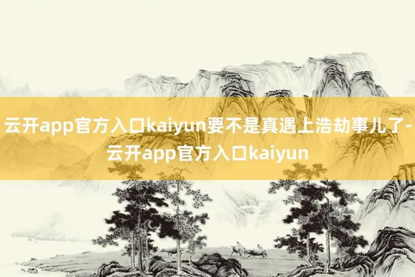 云开app官方入口kaiyun要不是真遇上浩劫事儿了-云开app官方入口kaiyun