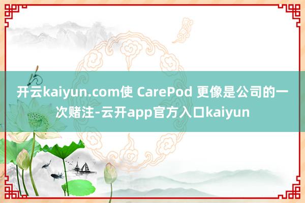 开云kaiyun.com使 CarePod 更像是公司的一次赌注-云开app官方入口kaiyun