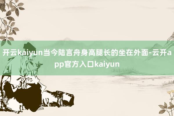 开云kaiyun当今陆言舟身高腿长的坐在外面-云开app官方入口kaiyun