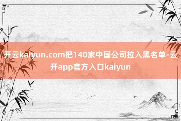 开云kaiyun.com把140家中国公司拉入黑名单-云开a