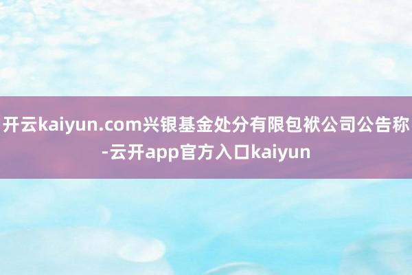 开云kaiyun.com兴银基金处分有限包袱公司公告称-云开app官方入口kaiyun