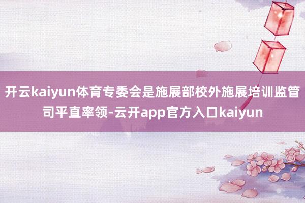 开云kaiyun体育专委会是施展部校外施展培训监管司平直率领-云开app官方入口kaiyun