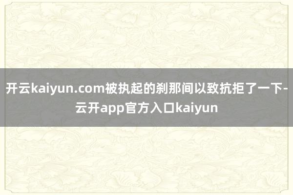 开云kaiyun.com被执起的刹那间以致抗拒了一下-云开app官方入口kaiyun