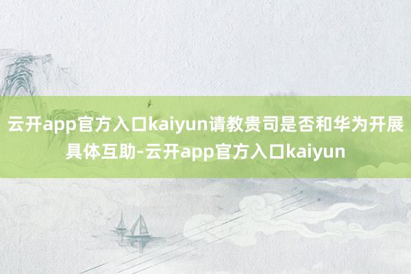 云开app官方入口kaiyun请教贵司是否和华为开展具体互助-云开app官方入口kaiyun