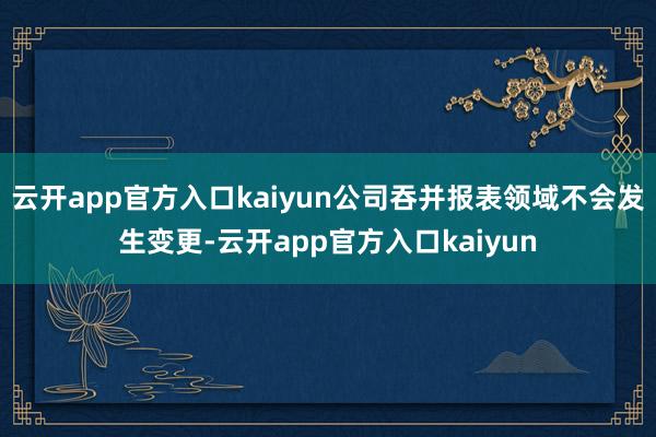 云开app官方入口kaiyun公司吞并报表领域不会发生变更-云开app官方入口kaiyun