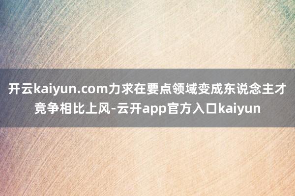 开云kaiyun.com力求在要点领域变成东说念主才竞争相比上风-云开app官方入口kaiyun