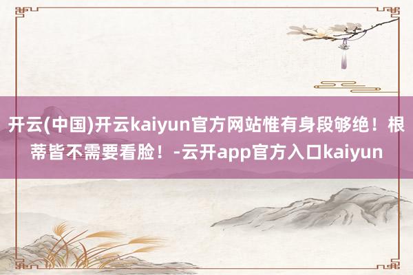 开云(中国)开云kaiyun官方网站惟有身段够绝！根蒂皆不需要看脸！-云开app官方入口kaiyun