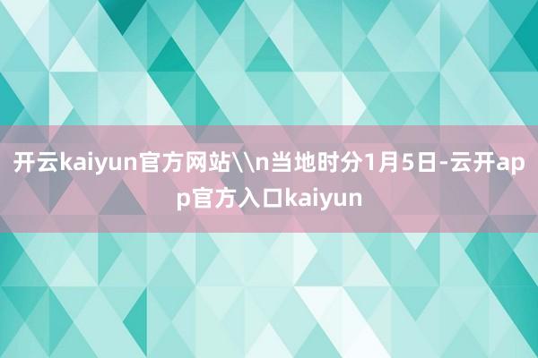 开云kaiyun官方网站\n当地时分1月5日-云开app官方入口kaiyun