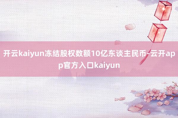 开云kaiyun冻结股权数额10亿东谈主民币-云开app官方入口kaiyun