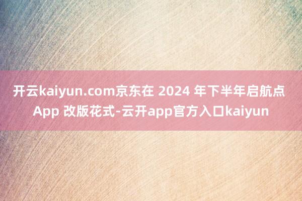 开云kaiyun.com京东在 2024 年下半年启航点 App 改版花式-云开app官方入口kaiyun