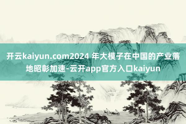 开云kaiyun.com2024 年大模子在中国的产业落地昭彰加速-云开app官方入口kaiyun