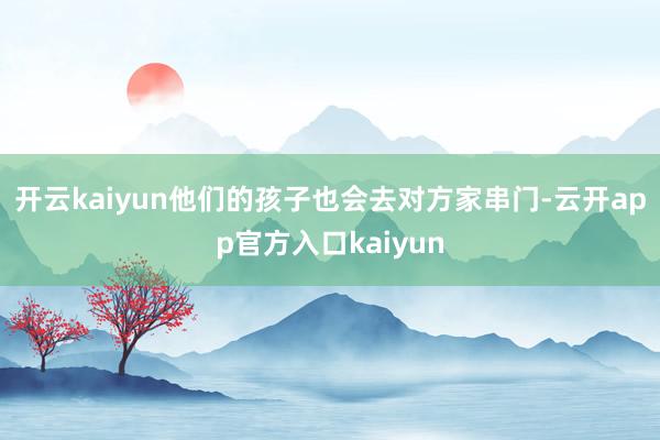 开云kaiyun他们的孩子也会去对方家串门-云开app官方入