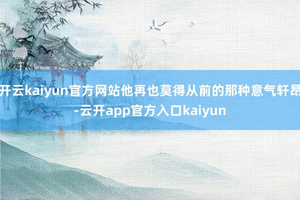 开云kaiyun官方网站他再也莫得从前的那种意气轩昂-云开app官方入口kaiyun