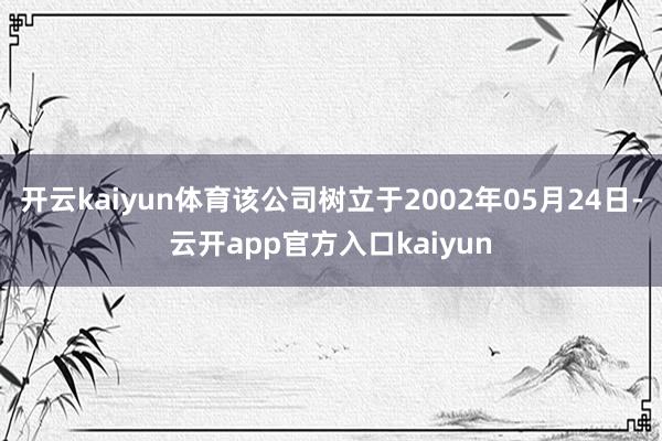 开云kaiyun体育该公司树立于2002年05月24日-云开app官方入口kaiyun