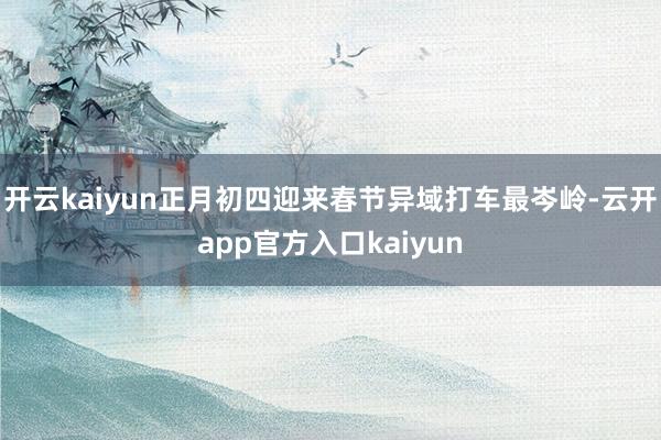 开云kaiyun正月初四迎来春节异域打车最岑岭-云开app官方入口kaiyun